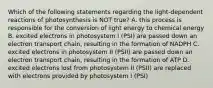 Which of the following statements regarding the light-dependent reactions of photosynthesis is NOT true? A. this process is responsible for the conversion of light energy to chemical energy B. excited electrons in photosystem I (PSI) are passed down an electron transport chain, resulting in the formation of NADPH C. excited electrons in photosystem II (PSII) are passed down an electron transport chain, resulting in the formation of ATP D. excited electrons lost from photosystem II (PSII) are replaced with electrons provided by photosystem I (PSI)