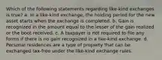 Which of the following statements regarding like-kind exchanges is true? a. In a like-kind exchange, the holding period for the new asset starts when the exchange is completed. b. Gain is recognized in the amount equal to the lesser of the gain realized or the boot received. c. A taxpayer is not required to file any forms if there is no gain recognized in a like-kind exchange. d. Personal residences are a type of property that can be exchanged tax-free under the like-kind exchange rules.