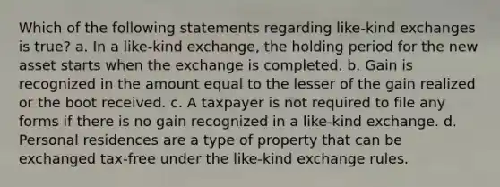 Which of the following statements regarding like-kind exchanges is true? a. In a like-kind exchange, the holding period for the new asset starts when the exchange is completed. b. Gain is recognized in the amount equal to the lesser of the gain realized or the boot received. c. A taxpayer is not required to file any forms if there is no gain recognized in a like-kind exchange. d. Personal residences are a type of property that can be exchanged tax-free under the like-kind exchange rules.