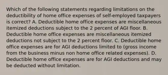 Which of the following statements regarding limitations on the deductibility of home office expenses of self-employed taxpayers is correct? A. Deductible home office expenses are miscellaneous itemized deductions subject to the 2 percent of AGI floor. B. Deductible home office expenses are miscellaneous itemized deductions not subject to the 2 percent floor. C. Deductible home office expenses are for AGI deductions limited to (gross income from the business minus non home office related expenses). D. Deductible home office expenses are for AGI deductions and may be deducted without limitation.