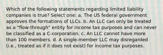 Which of the following statements regarding limited liability companies is true? Select one: a. The US federal government approves the formations of LLCs. b. An LLC can only be treated as a "flow-through" entity for income tax purposes and can never be classified as a C-corporation. c. An LLC cannot have more than 100 members. d. A single-member LLC may disregarded (i.e., treated as if it does not exist) for income tax purposes.