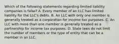 Which of the following statements regarding limited liability companies is false? A. Every member of an LLC has limited liability for the LLC's debts. B. An LLC with only one member is generally treated as a corporation for income tax purposes. C. An LLC with more than one member is generally treated as a partnership for income tax purposes. D. State laws do not limit the number of members or the type of entity that can be a member in an LLC.