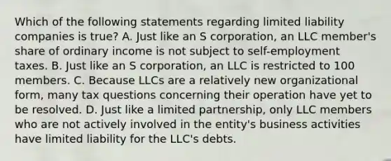 Which of the following statements regarding limited liability companies is true? A. Just like an S corporation, an LLC member's share of ordinary income is not subject to self-employment taxes. B. Just like an S corporation, an LLC is restricted to 100 members. C. Because LLCs are a relatively new organizational form, many tax questions concerning their operation have yet to be resolved. D. Just like a limited partnership, only LLC members who are not actively involved in the entity's business activities have limited liability for the LLC's debts.