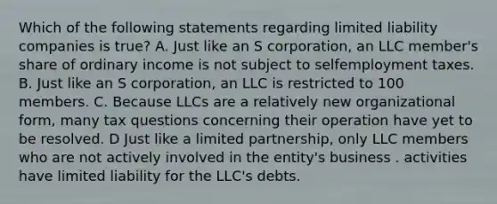 Which of the following statements regarding limited liability companies is true? A. Just like an S corporation, an LLC member's share of ordinary income is not subject to selfemployment taxes. B. Just like an S corporation, an LLC is restricted to 100 members. C. Because LLCs are a relatively new organizational form, many tax questions concerning their operation have yet to be resolved. D Just like a limited partnership, only LLC members who are not actively involved in the entity's business . activities have limited liability for the LLC's debts.