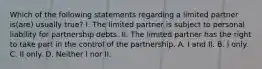 Which of the following statements regarding a limited partner is(are) usually true? I. The limited partner is subject to personal liability for partnership debts. II. The limited partner has the right to take part in the control of the partnership. A. I and II. B. I only. C. II only. D. Neither I nor II.