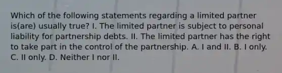 Which of the following statements regarding a limited partner is(are) usually true? I. The limited partner is subject to personal liability for partnership debts. II. The limited partner has the right to take part in the control of the partnership. A. I and II. B. I only. C. II only. D. Neither I nor II.