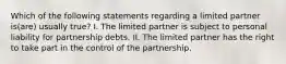 Which of the following statements regarding a limited partner is(are) usually true? I. The limited partner is subject to personal liability for partnership debts. II. The limited partner has the right to take part in the control of the partnership.