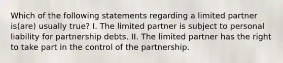 Which of the following statements regarding a limited partner is(are) usually true? I. The limited partner is subject to personal liability for partnership debts. II. The limited partner has the right to take part in the control of the partnership.