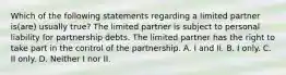 Which of the following statements regarding a limited partner is(are) usually true? The limited partner is subject to personal liability for partnership debts. The limited partner has the right to take part in the control of the partnership. A. I and II. B. I only. C. II only. D. Neither I nor II.