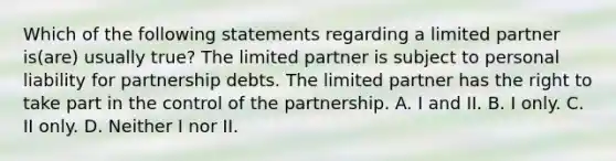 Which of the following statements regarding a limited partner is(are) usually true? The limited partner is subject to personal liability for partnership debts. The limited partner has the right to take part in the control of the partnership. A. I and II. B. I only. C. II only. D. Neither I nor II.