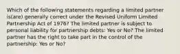 Which of the following statements regarding a limited partner is(are) generally correct under the Revised Uniform Limited Partnership Act of 1976? The limited partner is subject to personal liability for partnership debts: Yes or No? The limited partner has the right to take part in the control of the partnership: Yes or No?