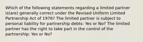 Which of the following statements regarding a limited partner is(are) generally correct under the Revised Uniform Limited Partnership Act of 1976? The limited partner is subject to personal liability for partnership debts: Yes or No? The limited partner has the right to take part in the control of the partnership: Yes or No?