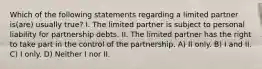 Which of the following statements regarding a limited partner is(are) usually true? I. The limited partner is subject to personal liability for partnership debts. II. The limited partner has the right to take part in the control of the partnership. A) II only. B) I and II. C) I only. D) Neither I nor II.