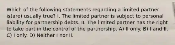 Which of the following statements regarding a limited partner is(are) usually true? I. The limited partner is subject to personal liability for partnership debts. II. The limited partner has the right to take part in the control of the partnership. A) II only. B) I and II. C) I only. D) Neither I nor II.