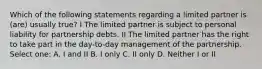 Which of the following statements regarding a limited partner is (are) usually true? I The limited partner is subject to personal liability for partnership debts. II The limited partner has the right to take part in the day-to-day management of the partnership. Select one: A. I and II B. I only C. II only D. Neither I or II