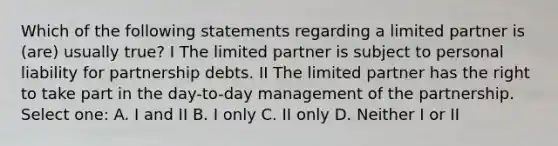 Which of the following statements regarding a limited partner is (are) usually true? I The limited partner is subject to personal liability for partnership debts. II The limited partner has the right to take part in the day-to-day management of the partnership. Select one: A. I and II B. I only C. II only D. Neither I or II