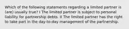 Which of the following statements regarding a limited partner is (are) usually true? I The limited partner is subject to personal liability for partnership debts. II The limited partner has the right to take part in the day-to-day management of the partnership.