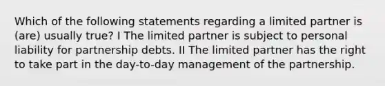 Which of the following statements regarding a limited partner is (are) usually true? I The limited partner is subject to personal liability for partnership debts. II The limited partner has the right to take part in the day-to-day management of the partnership.