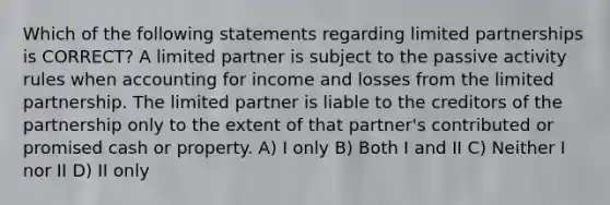 Which of the following statements regarding limited partnerships is CORRECT? A limited partner is subject to the passive activity rules when accounting for income and losses from the limited partnership. The limited partner is liable to the creditors of the partnership only to the extent of that partner's contributed or promised cash or property. A) I only B) Both I and II C) Neither I nor II D) II only