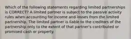 Which of the following statements regarding limited partnerships is CORRECT? A limited partner is subject to the passive activity rules when accounting for income and losses from the limited partnership. The limited partner is liable to the creditors of the partnership only to the extent of that partner's contributed or promised cash or property.