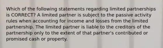 Which of the following statements regarding limited partnerships is CORRECT? A limited partner is subject to the passive activity rules when accounting for income and losses from the limited partnership. The limited partner is liable to the creditors of the partnership only to the extent of that partner's contributed or promised cash or property.