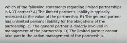 Which of the following statements regarding limited partnerships is NOT correct? A) The limited partner's liability is typically restricted to the value of the partnership. B) The general partner has unlimited personal liability for the obligations of the partnership. C) The general partner is directly involved in management of the partnership. D) The limited partner cannot take part in the active management of the partnership.