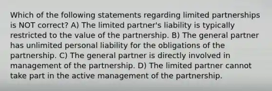 Which of the following statements regarding limited partnerships is NOT correct? A) The limited partner's liability is typically restricted to the value of the partnership. B) The general partner has unlimited personal liability for the obligations of the partnership. C) The general partner is directly involved in management of the partnership. D) The limited partner cannot take part in the active management of the partnership.