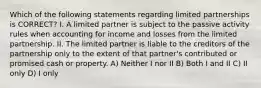 Which of the following statements regarding limited partnerships is CORRECT? I. A limited partner is subject to the passive activity rules when accounting for income and losses from the limited partnership. II. The limited partner is liable to the creditors of the partnership only to the extent of that partner's contributed or promised cash or property. A) Neither I nor II B) Both I and II C) II only D) I only