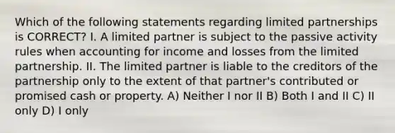 Which of the following statements regarding limited partnerships is CORRECT? I. A limited partner is subject to the passive activity rules when accounting for income and losses from the limited partnership. II. The limited partner is liable to the creditors of the partnership only to the extent of that partner's contributed or promised cash or property. A) Neither I nor II B) Both I and II C) II only D) I only