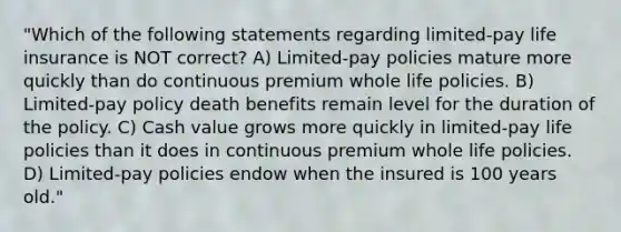 "Which of the following statements regarding limited-pay life insurance is NOT correct? A) Limited-pay policies mature more quickly than do continuous premium whole life policies. B) Limited-pay policy death benefits remain level for the duration of the policy. C) Cash value grows more quickly in limited-pay life policies than it does in continuous premium whole life policies. D) Limited-pay policies endow when the insured is 100 years old."