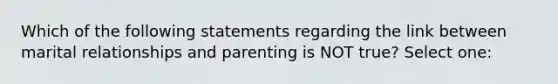 Which of the following statements regarding the link between marital relationships and parenting is NOT true? Select one: