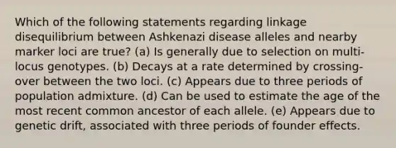 Which of the following statements regarding linkage disequilibrium between Ashkenazi disease alleles and nearby marker loci are true? (a) Is generally due to selection on multi-locus genotypes. (b) Decays at a rate determined by crossing-over between the two loci. (c) Appears due to three periods of population admixture. (d) Can be used to estimate the age of the most recent common ancestor of each allele. (e) Appears due to genetic drift, associated with three periods of founder effects.