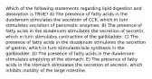 Which of the following statements regarding lipid digestion and absorption is TRUE? A) The presence of fatty acids in the duodenum stimulates the secretion of CCK, which in turn stimulates secretion of pancreatic enzymes. B) The presence of fatty acids in the duodenum stimulates the secretion of secretin, which in turn stimulates contraction of the gallbladder. C) The presence of fatty acids in the duodenum stimulates the secretion of gastrin, which in turn stimulates bile synthesis in the gallbladder. D) The presence of fatty acids in the duodenum stimulates emptying of the stomach. E) The presence of fatty acids in the stomach stimulates the secretion of secretin, which inhibits motility of the large intestine.