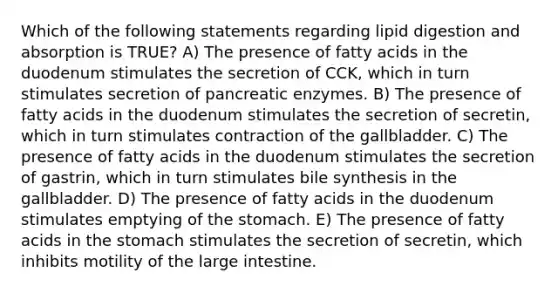 Which of the following statements regarding lipid digestion and absorption is TRUE? A) The presence of fatty acids in the duodenum stimulates the secretion of CCK, which in turn stimulates secretion of pancreatic enzymes. B) The presence of fatty acids in the duodenum stimulates the secretion of secretin, which in turn stimulates contraction of the gallbladder. C) The presence of fatty acids in the duodenum stimulates the secretion of gastrin, which in turn stimulates bile synthesis in the gallbladder. D) The presence of fatty acids in the duodenum stimulates emptying of the stomach. E) The presence of fatty acids in the stomach stimulates the secretion of secretin, which inhibits motility of the large intestine.