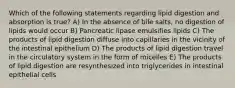 Which of the following statements regarding lipid digestion and absorption is true? A) In the absence of bile salts, no digestion of lipids would occur B) Pancreatic lipase emulsifies lipids C) The products of lipid digestion diffuse into capillaries in the vicinity of the intestinal epithelium D) The products of lipid digestion travel in the circulatory system in the form of micelles E) The products of lipid digestion are resynthesized into triglycerides in intestinal epithelial cells