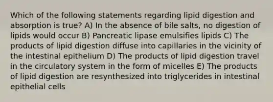 Which of the following statements regarding lipid digestion and absorption is true? A) In the absence of bile salts, no digestion of lipids would occur B) Pancreatic lipase emulsifies lipids C) The products of lipid digestion diffuse into capillaries in the vicinity of the intestinal epithelium D) The products of lipid digestion travel in the circulatory system in the form of micelles E) The products of lipid digestion are resynthesized into triglycerides in intestinal epithelial cells