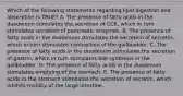 Which of the following statements regarding lipid digestion and absorption is TRUE? A. The presence of fatty acids in the duodenum stimulates the secretion of CCK, which in turn stimulates secretion of pancreatic enzymes. B. The presence of fatty acids in the duodenum stimulates the secretion of secretin, which in turn stimulates contraction of the gallbladder. C. The presence of fatty acids in the duodenum stimulates the secretion of gastrin, which in turn stimulates bile synthesis in the gallbladder. D. The presence of fatty acids in the duodenum stimulates emptying of the stomach. E. The presence of fatty acids in the stomach stimulates the secretion of secretin, which inhibits motility of the large intestine.