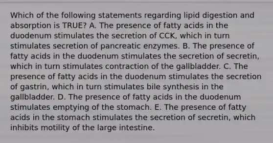 Which of the following statements regarding lipid digestion and absorption is TRUE? A. The presence of fatty acids in the duodenum stimulates the secretion of CCK, which in turn stimulates secretion of pancreatic enzymes. B. The presence of fatty acids in the duodenum stimulates the secretion of secretin, which in turn stimulates contraction of the gallbladder. C. The presence of fatty acids in the duodenum stimulates the secretion of gastrin, which in turn stimulates bile synthesis in the gallbladder. D. The presence of fatty acids in the duodenum stimulates emptying of the stomach. E. The presence of fatty acids in the stomach stimulates the secretion of secretin, which inhibits motility of the large intestine.