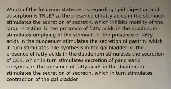 Which of the following statements regarding lipid digestion and absorption is TRUE? a. the presence of fatty acids in the stomach stimulates the secretion of secretin, which inhibits motility of the large intestine. b. the presence of fatty acids in the duodenum stimulates emptying of the stomach. c. the presence of fatty acids in the duodenum stimulates the secretion of gastrin, which in turn stimulates bile synthesis in the gallbladder. d. the presence of fatty acids in the duodenum stimulates the secretion of CCK, which in turn stimulates secretion of pancreatic enzymes. e. the presence of fatty acids in the duodenum stimulates the secretion of secretin, which in turn stimulates contraction of the gallbladder.