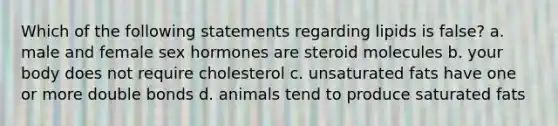 Which of the following statements regarding lipids is false? a. male and female sex hormones are steroid molecules b. your body does not require cholesterol c. unsaturated fats have one or more double bonds d. animals tend to produce saturated fats