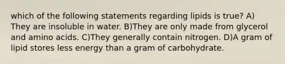 which of the following statements regarding lipids is true? A) They are insoluble in water. B)They are only made from glycerol and amino acids. C)They generally contain nitrogen. D)A gram of lipid stores less energy than a gram of carbohydrate.