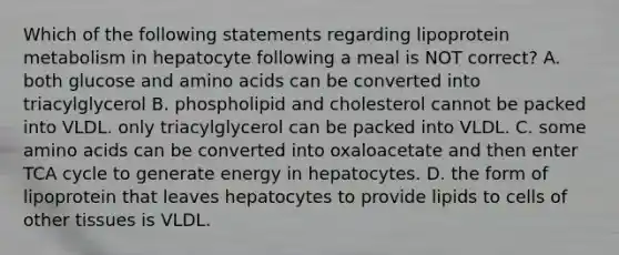 Which of the following statements regarding lipoprotein metabolism in hepatocyte following a meal is NOT correct? A. both glucose and <a href='https://www.questionai.com/knowledge/k9gb720LCl-amino-acids' class='anchor-knowledge'>amino acids</a> can be converted into triacylglycerol B. phospholipid and cholesterol cannot be packed into VLDL. only triacylglycerol can be packed into VLDL. C. some amino acids can be converted into oxaloacetate and then enter TCA cycle to generate energy in hepatocytes. D. the form of lipoprotein that leaves hepatocytes to provide lipids to cells of other tissues is VLDL.