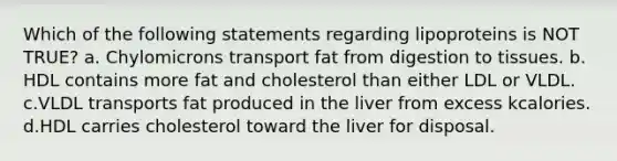 Which of the following statements regarding lipoproteins is NOT TRUE? a. Chylomicrons transport fat from digestion to tissues. b. HDL contains more fat and cholesterol than either LDL or VLDL. c.VLDL transports fat produced in the liver from excess kcalories. d.HDL carries cholesterol toward the liver for disposal.