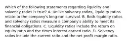 Which of the following statements regarding liquidity and solvency ratios is true? A. Unlike solvency ratios, liquidity ratios relate to the company's long-run survival. B. Both liquidity ratios and solvency ratios measure a company's ability to meet its financial obligations. C. Liquidity ratios include the return on equity ratio and the times interest earned ratio. D. Solvency ratios include the current ratio and the net profit margin ratio.