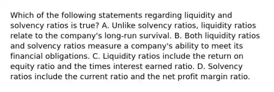 Which of the following statements regarding liquidity and solvency ratios is true? A. Unlike solvency ratios, liquidity ratios relate to the company's long-run survival. B. Both liquidity ratios and solvency ratios measure a company's ability to meet its financial obligations. C. Liquidity ratios include the return on equity ratio and the times interest earned ratio. D. Solvency ratios include the current ratio and the net profit margin ratio.