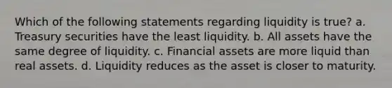 Which of the following statements regarding liquidity is true? a. Treasury securities have the least liquidity. b. All assets have the same degree of liquidity. c. Financial assets are more liquid than real assets. d. Liquidity reduces as the asset is closer to maturity.