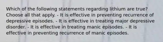 Which of the following statements regarding lithium are true? Choose all that apply. - It is effective in preventing recurrence of depressive episodes. - It is effective in treating major depressive disorder. - It is effective in treating manic episodes. - It is effective in preventing recurrence of manic episodes.