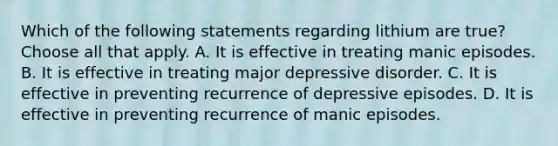 Which of the following statements regarding lithium are true? Choose all that apply. A. It is effective in treating manic episodes. B. It is effective in treating major depressive disorder. C. It is effective in preventing recurrence of depressive episodes. D. It is effective in preventing recurrence of manic episodes.