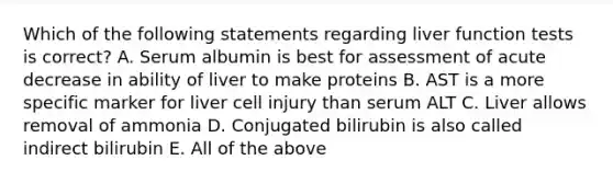 Which of the following statements regarding liver function tests is correct? A. Serum albumin is best for assessment of acute decrease in ability of liver to make proteins B. AST is a more specific marker for liver cell injury than serum ALT C. Liver allows removal of ammonia D. Conjugated bilirubin is also called indirect bilirubin E. All of the above