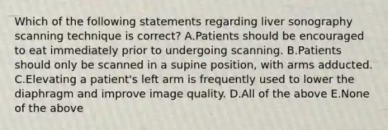 Which of the following statements regarding liver sonography scanning technique is correct? A.Patients should be encouraged to eat immediately prior to undergoing scanning. B.Patients should only be scanned in a supine position, with arms adducted. C.Elevating a patient's left arm is frequently used to lower the diaphragm and improve image quality. D.All of the above E.None of the above